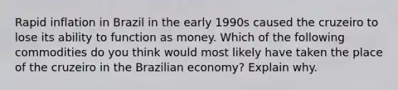 Rapid inflation in Brazil in the early 1990s caused the cruzeiro to lose its ability to function as money. Which of the following commodities do you think would most likely have taken the place of the cruzeiro in the Brazilian​ economy? Explain why.