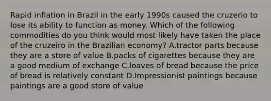 Rapid inflation in Brazil in the early 1990s caused the cruzerio to lose its ability to function as money. Which of the following commodities do you think would most likely have taken the place of the cruzeiro in the Brazilian​ economy? A.tractor parts because they are a store of value B.packs of cigarettes because they are a good medium of exchange C.loaves of bread because the price of bread is relatively constant D.Impressionist paintings because paintings are a good store of value