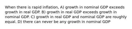 When there is rapid inflation, A) growth in nominal GDP exceeds growth in real GDP. B) growth in real GDP exceeds growth in nominal GDP. C) growth in real GDP and nominal GDP are roughly equal. D) there can never be any growth in nominal GDP