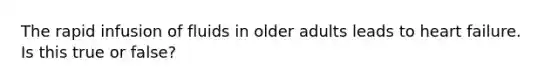 The rapid infusion of fluids in older adults leads to heart failure. Is this true or false?