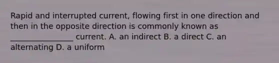 Rapid and interrupted current, flowing first in one direction and then in the opposite direction is commonly known as ________________ current. A. an indirect B. a direct C. an alternating D. a uniform