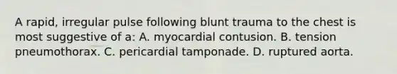 A rapid, irregular pulse following blunt trauma to the chest is most suggestive of a: A. myocardial contusion. B. tension pneumothorax. C. pericardial tamponade. D. ruptured aorta.