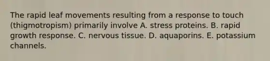 The rapid leaf movements resulting from a response to touch (thigmotropism) primarily involve A. stress proteins. B. rapid growth response. C. <a href='https://www.questionai.com/knowledge/kqA5Ws88nP-nervous-tissue' class='anchor-knowledge'>nervous tissue</a>. D. aquaporins. E. potassium channels.