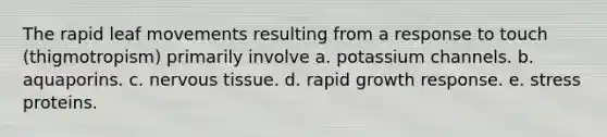 The rapid leaf movements resulting from a response to touch (thigmotropism) primarily involve a. potassium channels. b. aquaporins. c. <a href='https://www.questionai.com/knowledge/kqA5Ws88nP-nervous-tissue' class='anchor-knowledge'>nervous tissue</a>. d. rapid growth response. e. stress proteins.