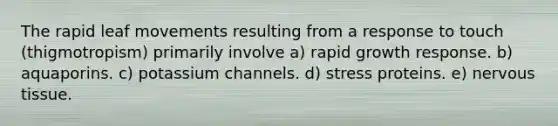 The rapid leaf movements resulting from a response to touch (thigmotropism) primarily involve a) rapid growth response. b) aquaporins. c) potassium channels. d) stress proteins. e) nervous tissue.