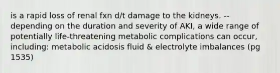 is a rapid loss of renal fxn d/t damage to the kidneys. --depending on the duration and severity of AKI, a wide range of potentially life-threatening metabolic complications can occur, including: metabolic acidosis fluid & electrolyte imbalances (pg 1535)