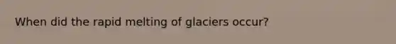 When did the rapid melting of glaciers occur?