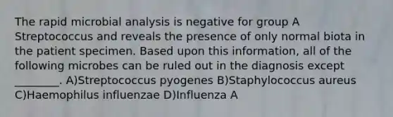 The rapid microbial analysis is negative for group A Streptococcus and reveals the presence of only normal biota in the patient specimen. Based upon this information, all of the following microbes can be ruled out in the diagnosis except ________. A)Streptococcus pyogenes B)Staphylococcus aureus C)Haemophilus influenzae D)Influenza A