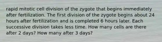 rapid mitotic cell division of the zygote that begins immediately after fertilization. The first division of the zygote begins about 24 hours after fertilization and is completed 6 hours later. Each successive division takes less time. How many cells are there after 2 days? How many after 3 days?