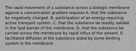 The rapid movement of a substance across a biologic membrane against a concentration gradient requires A. that the substance be negatively charged. B. participation of an energy-requiring active transport system. C. that the substance be readily soluble in the lipid barrier of the membrane. D. that the substance be carried across the membrane by rapid influx of the solvent. E. facilitated diffusion of the substance aided by some binding system in the membrane