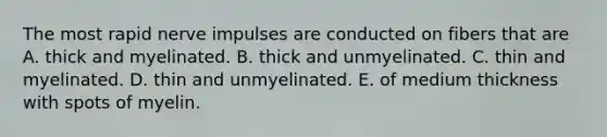 The most rapid nerve impulses are conducted on fibers that are A. thick and myelinated. B. thick and unmyelinated. C. thin and myelinated. D. thin and unmyelinated. E. of medium thickness with spots of myelin.