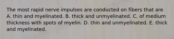 The most rapid nerve impulses are conducted on fibers that are A. thin and myelinated. B. thick and unmyelinated. C. of medium thickness with spots of myelin. D. thin and unmyelinated. E. thick and myelinated.