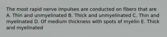 The most rapid nerve impulses are conducted on fibers that are A. Thin and unmyelinated B. Thick and unmyelinated C. Thin and myelinated D. Of medium thickness with spots of myelin E. Thick and myelinated