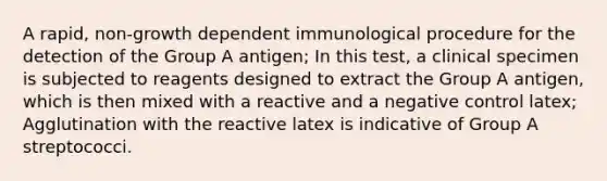 A rapid, non-growth dependent immunological procedure for the detection of the Group A antigen; In this test, a clinical specimen is subjected to reagents designed to extract the Group A antigen, which is then mixed with a reactive and a negative control latex; Agglutination with the reactive latex is indicative of Group A streptococci.