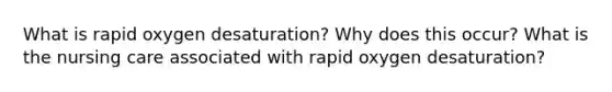 What is rapid oxygen desaturation? Why does this occur? What is the nursing care associated with rapid oxygen desaturation?