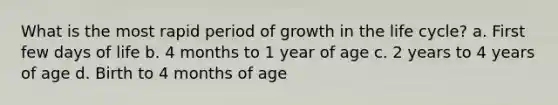 What is the most rapid period of growth in the life cycle? a. First few days of life b. 4 months to 1 year of age c. 2 years to 4 years of age d. Birth to 4 months of age