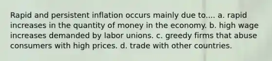 Rapid and persistent inflation occurs mainly due to.... a. rapid increases in the quantity of money in the economy. b. high wage increases demanded by labor unions. c. greedy firms that abuse consumers with high prices. d. trade with other countries.