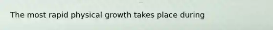 The most rapid physical growth takes place during