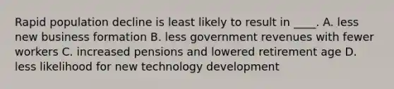 Rapid population decline is least likely to result in ____. A. less new business formation B. less government revenues with fewer workers C. increased pensions and lowered retirement age D. less likelihood for new technology development