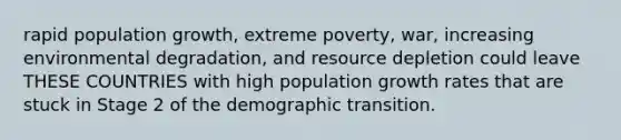 rapid population growth, extreme poverty, war, increasing environmental degradation, and resource depletion could leave THESE COUNTRIES with high population growth rates that are stuck in Stage 2 of the demographic transition.