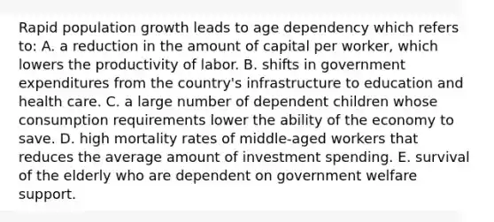 Rapid population growth leads to age dependency which refers to: A. a reduction in the amount of capital per worker, which lowers the productivity of labor. B. shifts in government expenditures from the country's infrastructure to education and health care. C. a large number of dependent children whose consumption requirements lower the ability of the economy to save. D. high mortality rates of middle-aged workers that reduces the average amount of investment spending. E. survival of the elderly who are dependent on government welfare support.