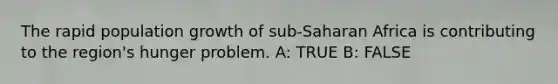 The rapid population growth of sub-Saharan Africa is contributing to the region's hunger problem. A: TRUE B: FALSE