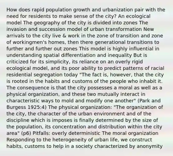 How does rapid population growth and urbanization pair with the need for residents to make sense of the city? An ecological model The geography of the city is divided into zones The invasion and succession model of urban transformation New arrivals to the city live & work in the zone of transition and zone of workingmen's homes, then there generational transitions to further and further out zones This model is highly influential in understanding spatial differentiation and inequality But is criticized for its simplicity, its reliance on an overly rigid ecological model, and its poor ability to predict patterns of racial residential segregation today "The fact is, however, that the city is rooted in the habits and customs of the people who inhabit it. The consequence is that the city possesses a moral as well as a physical organization, and these two mutually interact in characteristic ways to mold and modify one another" (Park and Burgess 1925:4) The physical organization: "The organization of the city, the character of the urban environment and of the discipline which is imposes is finally determined by the size of the population, its concentration and distribution within the city area" (p6) Pitfalls: overly deterministic The moral organization Responding to the heterogeneity of urban life, we construct habits, customs to help in a society characterized by anonymity