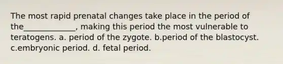 The most rapid prenatal changes take place in the period of the_____________, making this period the most vulnerable to teratogens. a. period of the zygote. b.period of the blastocyst. c.embryonic period. d. fetal period.