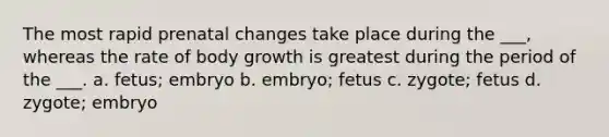 The most rapid prenatal changes take place during the ___, whereas the rate of body growth is greatest during the period of the ___. a. fetus; embryo b. embryo; fetus c. zygote; fetus d. zygote; embryo