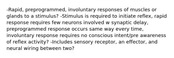 -Rapid, preprogrammed, involuntary responses of muscles or glands to a stimulus? -Stimulus is required to initiate reflex, rapid response requires few neurons involved w synaptic delay, preprogrammed response occurs same way every time, involuntary response requires no conscious intent/pre awareness of reflex activity? -Includes sensory receptor, an effector, and neural wiring between two?