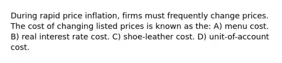 During rapid price inflation, firms must frequently change prices. The cost of changing listed prices is known as the: A) menu cost. B) real interest rate cost. C) shoe-leather cost. D) unit-of-account cost.