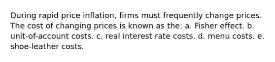 During rapid price inflation, firms must frequently change prices. The cost of changing prices is known as the: a. Fisher effect. b. unit-of-account costs. c. real interest rate costs. d. menu costs. e. shoe-leather costs.