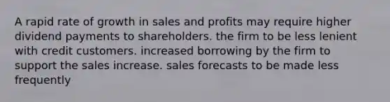 A rapid rate of growth in sales and profits may require higher dividend payments to shareholders. the firm to be less lenient with credit customers. increased borrowing by the firm to support the sales increase. sales forecasts to be made less frequently