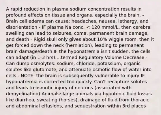 A rapid reduction in plasma sodium concentration results in profound effects on tissue and organs, especially the brain. - Brain cell edema can cause: headaches, nausea, lethargy, and disorientation - IF plasma Na conc. < 120 mmol/L, then cerebral swelling can lead to seizures, coma, permanent brain damage, and death - Rigid skull only gives about 10% wiggle room, then it get forced down the neck (herniation), leading to permanent brain damage/death IF the hyponatremia isn't sudden, the cells can adapt (in 1-3 hrs)....termed Regulatory Volume Decrease - Can dump osmolytes: sodium, chloride, potassium, organic solutes like glutamate, and attenuate osmotic flow of water into cells - NOTE: the brain is subsequently vulnerable to injury IF hyponatremia is corrected too quickly. Can't recapture solutes and leads to osmotic injury of neurons (associated with demyelination) Animals: large animals via hypotonic fluid losses like diarrhea, sweating (horses), drainage of fluid from thoracic and abdominal effusions, and sequestration within 3rd places