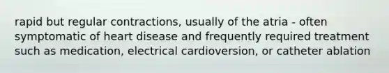 rapid but regular contractions, usually of the atria - often symptomatic of heart disease and frequently required treatment such as medication, electrical cardioversion, or catheter ablation