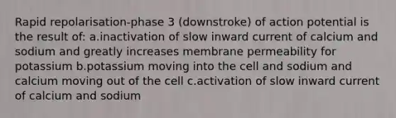 Rapid repolarisation-phase 3 (downstroke) of action potential is the result of: a.inactivation of slow inward current of calcium and sodium and greatly increases membrane permeability for potassium b.potassium moving into the cell and sodium and calcium moving out of the cell c.activation of slow inward current of calcium and sodium