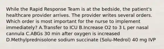 While the Rapid Response Team is at the bedside, the patient's healthcare provider arrives. The provider writes several orders. Which order is most important for the nurse to implement immediately? A.Transfer to ICU B.Increase O2 to 3 L per nasal cannula C.ABGs 30 min after oxygen is increased D.Methylprednisolone sodium succinate (Solu-Medrol) 40 mg IVP