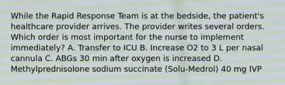 While the Rapid Response Team is at the bedside, the patient's healthcare provider arrives. The provider writes several orders. Which order is most important for the nurse to implement immediately? A. Transfer to ICU B. Increase O2 to 3 L per nasal cannula C. ABGs 30 min after oxygen is increased D. Methylprednisolone sodium succinate (Solu-Medrol) 40 mg IVP