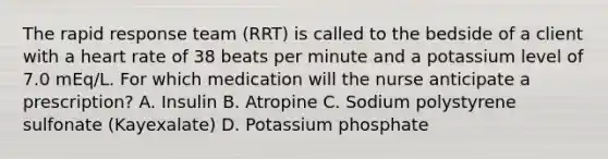 The rapid response team (RRT) is called to the bedside of a client with a heart rate of 38 beats per minute and a potassium level of 7.0 mEq/L. For which medication will the nurse anticipate a prescription? A. Insulin B. Atropine C. Sodium polystyrene sulfonate (Kayexalate) D. Potassium phosphate