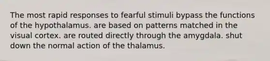 The most rapid responses to fearful stimuli bypass the functions of the hypothalamus. are based on patterns matched in the visual cortex. are routed directly through the amygdala. shut down the normal action of the thalamus.