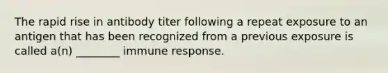The rapid rise in antibody titer following a repeat exposure to an antigen that has been recognized from a previous exposure is called a(n) ________ immune response.