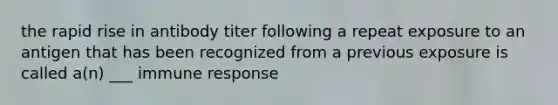 the rapid rise in antibody titer following a repeat exposure to an antigen that has been recognized from a previous exposure is called a(n) ___ immune response
