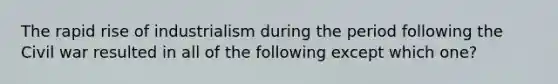 The rapid rise of industrialism during the period following the Civil war resulted in all of the following except which one?