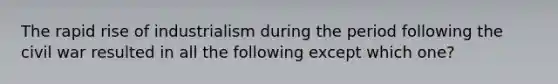 The rapid rise of industrialism during the period following the civil war resulted in all the following except which one?