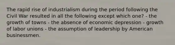 The rapid rise of industrialism during the period following the Civil War resulted in all the following except which one? - the growth of towns - the absence of economic depression - growth of labor unions - the assumption of leadership by American businessmen.