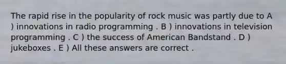 The rapid rise in the popularity of rock music was partly due to A ) innovations in radio programming . B ) innovations in television programming . C ) the success of American Bandstand . D ) jukeboxes . E ) All these answers are correct .