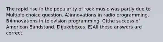 The rapid rise in the popularity of rock music was partly due to Multiple choice question. A)innovations in radio programming. B)innovations in television programming. C)the success of American Bandstand. D)jukeboxes. E)All these answers are correct.