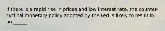 If there is a rapid rise in prices and low interest rate, the counter-cyclical monetary policy adopted by the Fed is likely to result in an ______.