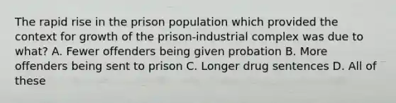 The rapid rise in the prison population which provided the context for growth of the prison-industrial complex was due to what? A. Fewer offenders being given probation B. More offenders being sent to prison C. Longer drug sentences D. All of these