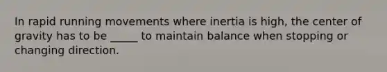 In rapid running movements where inertia is high, the center of gravity has to be _____ to maintain balance when stopping or changing direction.